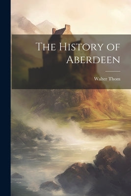 The History of Aberdeen by Thom, Walter