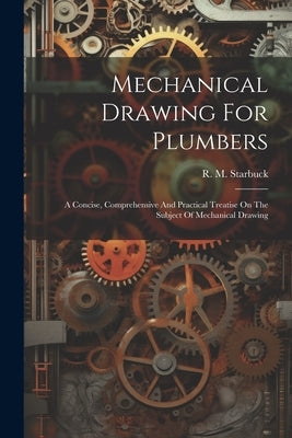 Mechanical Drawing For Plumbers; A Concise, Comprehensive And Practical Treatise On The Subject Of Mechanical Drawing by Starbuck, R. M. (Robert Macy) 1844-1
