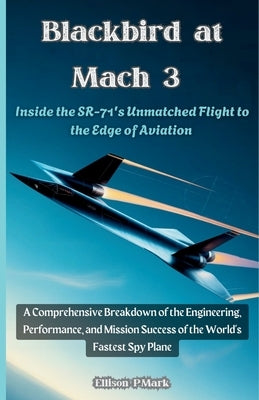 Blackbird at Mach 3: Inside the SR-71's Unmatched Flight to the Edge of Aviation: A Comprehensive Breakdown of the Engineering, Performance, and Missi by P. Mark, Ellison
