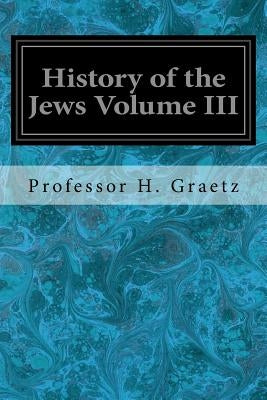 History of the Jews Volume III: From the Revolt Against the Zendik (511 C.E.) to the Capture of St. Jean d'Acre by the Mahometans (1291 C.E.) by Graetz, Professor H.