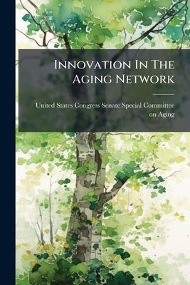 Innovation In The Aging Network: The Future Of Social Services For Older Americans by United States Congress Senate Special Co