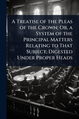 A Treatise of the Pleas of the Crown; Or, a System of the Principal Matters Relating to That Subject, Digested Under Proper Heads by 