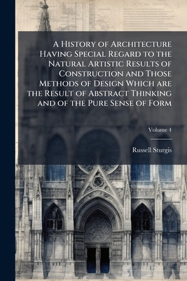 A History of Architecture Having Special Regard to the Natural Artistic Results of Construction and Those Methods of Design Which are the Result of Ab by Sturgis, Russell