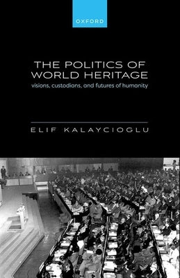 The Politics of World Heritage: Visions, Custodians, and Futures of Humanity by Kalaycioglu, Elif