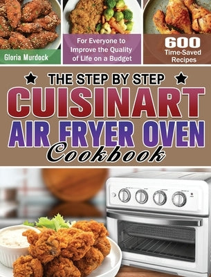 The Step by Step Cuisinart Air Fryer Oven Cookbook: 600 Time-Saved Recipes for Everyone to Improve the Quality of Life on a Budget by Murdock, Gloria