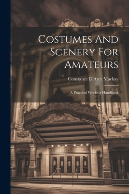 Costumes And Scenery For Amateurs: A Practical Working Handbook by MacKay, Constance D'Arcy