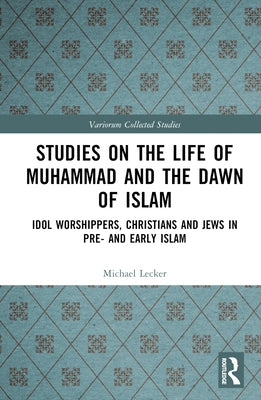 Studies on the Life of Muhammad and the Dawn of Islam: Idol Worshippers, Christians and Jews in Pre- And Early Islam by Lecker, Michael