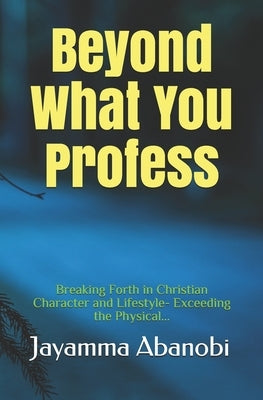 Beyond What You Profess: Breaking Forth in Christian Character and Lifestyle- Exceeding the Physical by Abanobi, Jayamma Immanuel