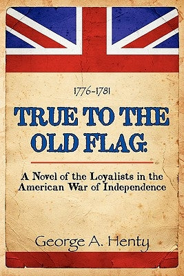True to the Old Flag: A Novel of the Loyalists in the American War of Independence by Henty, George