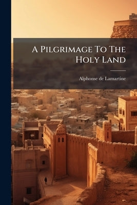 A Pilgrimage To The Holy Land: Comprising Recollections, Sketches, And Reflections, Made During A Tour In The East by Lamartine, Alphonse De
