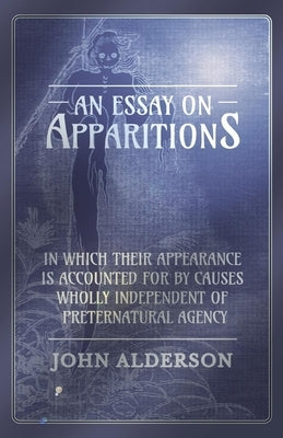 An Essay on Apparitions in Which Their Appearance Is Accounted for by Causes Wholly Independent of Preternatural Agency by Alderson, John