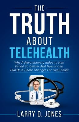 The Truth about Telehealth: Why A Revolutionary Industry Has Failed To Deliver And How It Can Still Be A Game-Changer For Healthcare by Jones, Larry D.