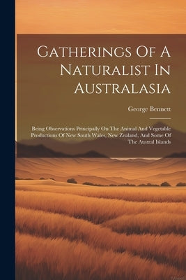 Gatherings Of A Naturalist In Australasia: Being Observations Principally On The Animal And Vegetable Productions Of New South Wales, New Zealand, And by Bennett, George