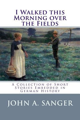 I Walked this Morning over the Fields: A Collection of Short Stories Embedded in German History by Sanger, John a.