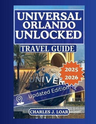 Universal Orlando Unlocked 2025-2026: The Ultimate Insider Guide with Maps, Expert Itineraries & Proven Tips to Skip Lines, Save Money & Experience Ev by J. Loar, Charles