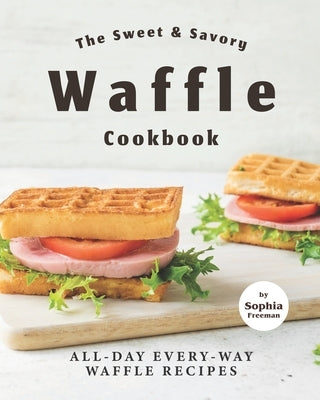 The Sweet & Savory Waffle Cookbook: All-Day Every-Way Waffle Recipes by Freeman, Sophia