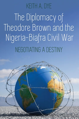 The Diplomacy of Theodore Brown and the Nigeria-Biafra Civil War: Negotiating a Destiny by Dye, Keith A.