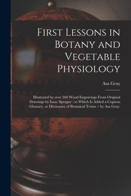 First Lessons in Botany and Vegetable Physiology: Illustrated by Over 360 Wood Engravings From Original Drawings by Isaac Sprague: to Which is Added a by Gray, Asa 1810-1888