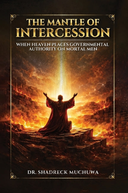 The Mantle of Intercession: When Heaven Places Governmental Authority On Mortal Men by Muchuwa, Shadreck