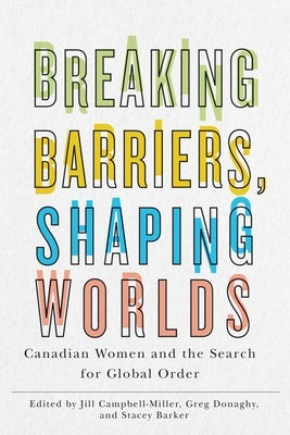 Breaking Barriers, Shaping Worlds: Canadian Women and the Search for Global Order by Campbell-Miller, Jill