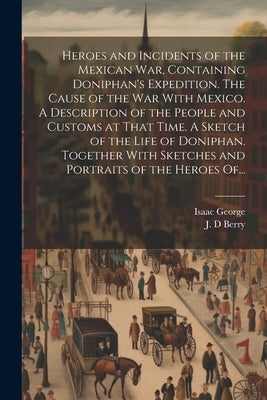 Heroes and Incidents of the Mexican War, Containing Doniphan's Expedition. The Cause of the War With Mexico. A Description of the People and Customs a by George, Isaac B. 1822