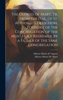 The Glories of Mary, Tr. From the Ital. of St. Alphonsus De'liguori, Founder of the Congregation of the Most Holy Redeemer, by a Father of the Same Co by Liguori, Alfonso Maria De'