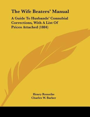The Wife Beaters' Manual: A Guide To Husbands' Connubial Corrections, With A List Of Prices Attached (1884) by Romeike, Henry