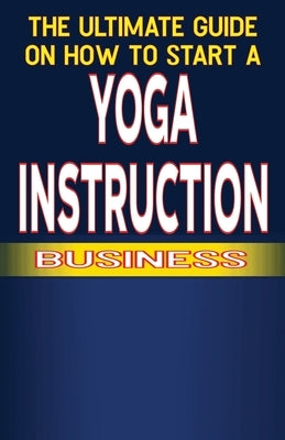 The Ultimate Guide on How To Start a Yoga Instruction Business by Fulton, Spottswood