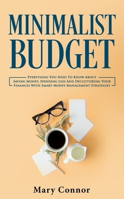 Minimalist Budget: Everything You Need To Know About Saving Money, Spending Less And Decluttering Your Finances With Smart Money Manageme by Connor, Mary