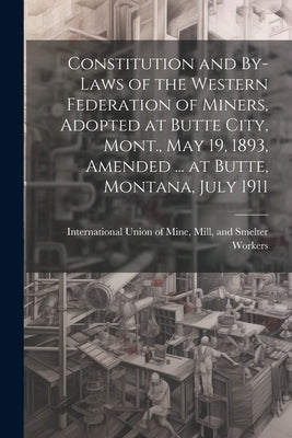 Constitution and By-laws of the Western Federation of Miners, Adopted at Butte City, Mont., May 19, 1893, Amended ... at Butte, Montana, July 1911 by International Union of Mine, Mill An