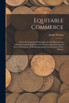 Equitable Commerce: A New Development of Principles for the Harmoneous Adjustment and Regulation of the Pecuniary, intellectual, and Moral by Warren, Josiah