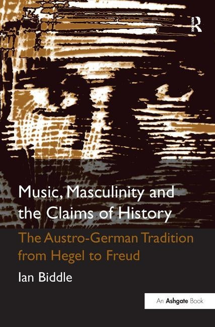 Music, Masculinity and the Claims of History: The Austro-German Tradition from Hegel to Freud by Biddle, Ian