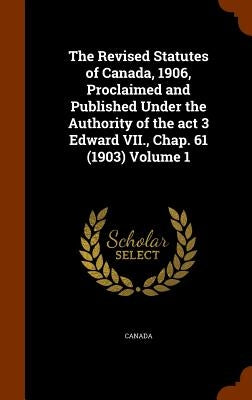 The Revised Statutes of Canada, 1906, Proclaimed and Published Under the Authority of the act 3 Edward VII., Chap. 61 (1903) Volume 1 by Canada