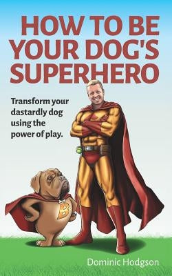 How To Be Your Dog's Superhero: Transform Your Dastardly Dog Using the Power of Play by Brown, Julia
