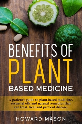 Benefits of Plant Based Medicine: A Patient's Guide to Plant-Based Medicine, Essential Oils and Natural Remedies that can Treat, Heal and Prevent Dise by Mason, Howard