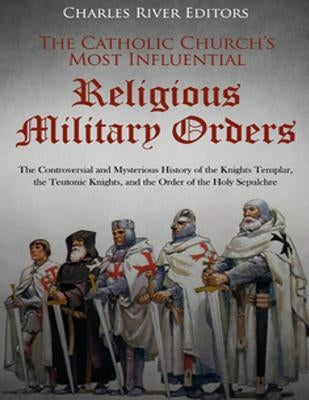 The Catholic Church's Most Influential Religious Military Orders: The Controversial and Mysterious History of the Knights Templar, the Teutonic Knight by Charles River Editors