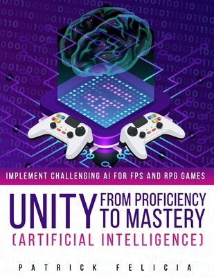Unity from Proficiency to Mastery: Artificial Intelligence: Implement Challenging AI for FPS and RPG Games by Felicia, Patrick