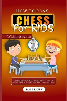 How to Play Chess for Kids: A beginners guide for children to learn and master chess moves, strategy and pieces by Larry, Sam E.