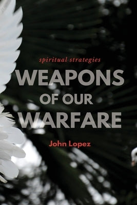 Weapons of our Warfare: Spiritual Strategies by Lopez, John
