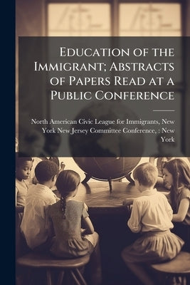 Education of the Immigrant; Abstracts of Papers Read at a Public Conference by North American Civic League for Immigran