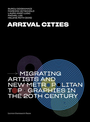 Arrival Cities: Migrating Artists and New Metropolitan Topographies in the 20th Century by Dogramaci, Burcu
