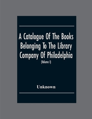 A Catalogue Of The Books Belonging To The Library Company Of Philadelphia; To Which Is Prefixed A Short Account Of The Institution With The Charter, L by Unknown