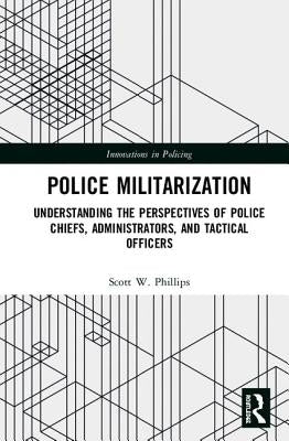 Police Militarization: Understanding the Perspectives of Police Chiefs, Administrators, and Tactical Officers by Phillips, Scott W.