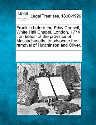 Franklin Before the Privy Council, White Hall Chapel, London, 1774: On Behalf of the Province of Massachusetts, to Advocate the Removal of Hutchinson by Multiple Contributors