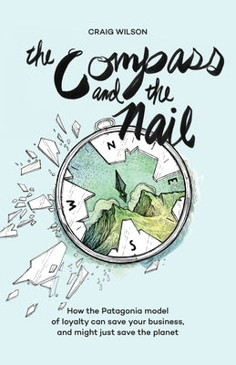 The Compass and the Nail: How the Patagonia Model of Loyalty Can Save Your Business, and Might Just Save the Planet by Wilson, Craig