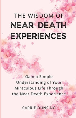 The Wisdom of Near Death Experiences: Gain a Simple Understanding of Your Miraculous Life Through the Near Death Experience by Dunsing, Carrie