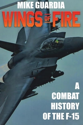 Wings of Fire: A Combat History of F-15 by Guardia, Mike
