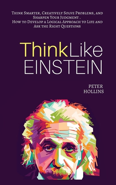 Think Like Einstein: Think Smarter, Creatively Solve Problems, and Sharpen Your Judgment. How to Develop a Logical Approach to Life and Ask the Right by Hollins, Peter