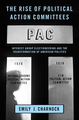 Rise of Political Action Committees: Interest Group Electioneering and the Transformation of American Politics by Charnock, Emily J.