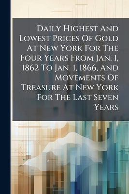 Daily Highest And Lowest Prices Of Gold At New York For The Four Years From Jan. 1, 1862 To Jan. 1, 1866, And Movements Of Treasure At New York For Th by Anonymous